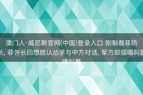 澳门人·威尼斯官网(中国)登录入口 刚制裁菲防长, 菲外长回想就认怂求与中方对话, 军方却插嗫叫嚣