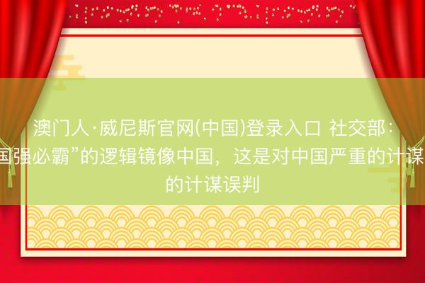 澳门人·威尼斯官网(中国)登录入口 社交部：用“国强必霸”的逻辑镜像中国，这是对中国严重的计谋误判