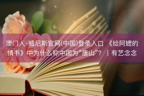 澳门人·威尼斯官网(中国)登录入口 《给阿嬷的情书》中为什么称中国为“唐山”？｜有艺念念