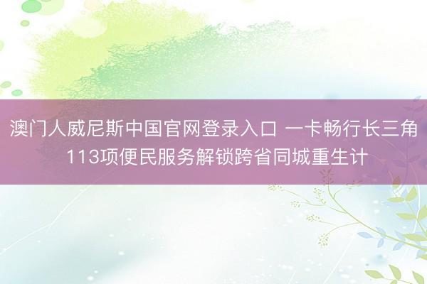澳门人威尼斯中国官网登录入口 一卡畅行长三角 113项便民服务解锁跨省同城重生计