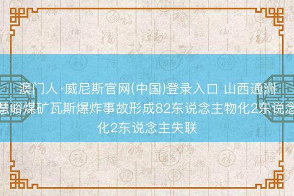 澳门人·威尼斯官网(中国)登录入口 山西通洲集团明慧峪煤矿瓦斯爆炸事故形成82东说念主物化2东说念主失联