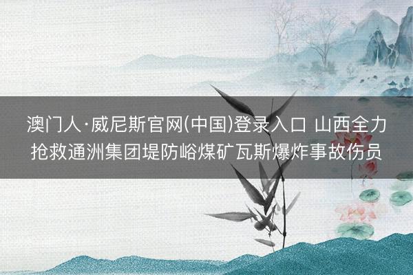 澳门人·威尼斯官网(中国)登录入口 山西全力抢救通洲集团堤防峪煤矿瓦斯爆炸事故伤员