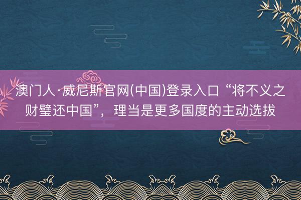 澳门人·威尼斯官网(中国)登录入口 “将不义之财璧还中国”，理当是更多国度的主动选拔