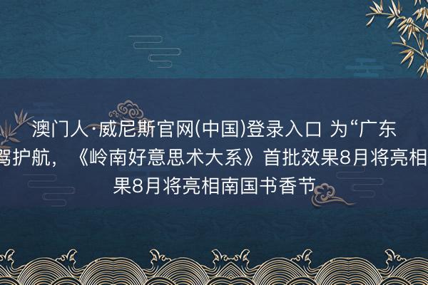 澳门人·威尼斯官网(中国)登录入口 为“广东学”参谋保驾护航，《岭南好意思术大系》首批效果8月将亮相南国书香节