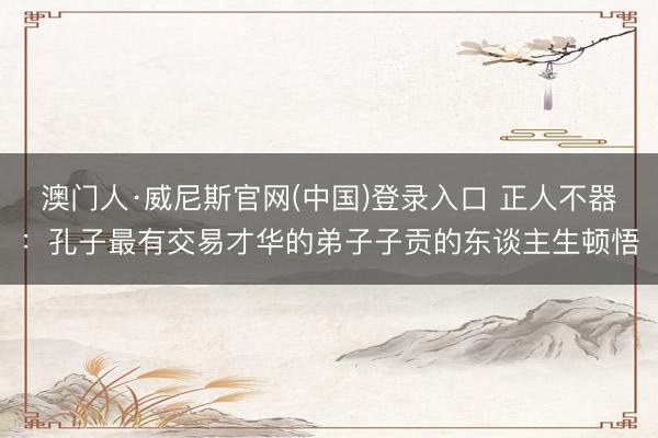 澳门人·威尼斯官网(中国)登录入口 正人不器：孔子最有交易才华的弟子子贡的东谈主生顿悟
