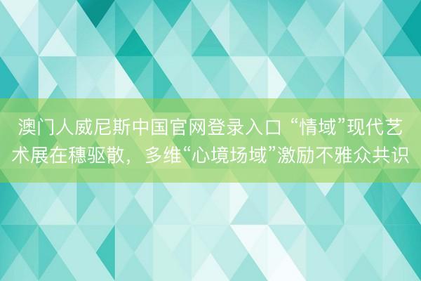 澳门人威尼斯中国官网登录入口 “情域”现代艺术展在穗驱散，多维“心境场域”激励不雅众共识