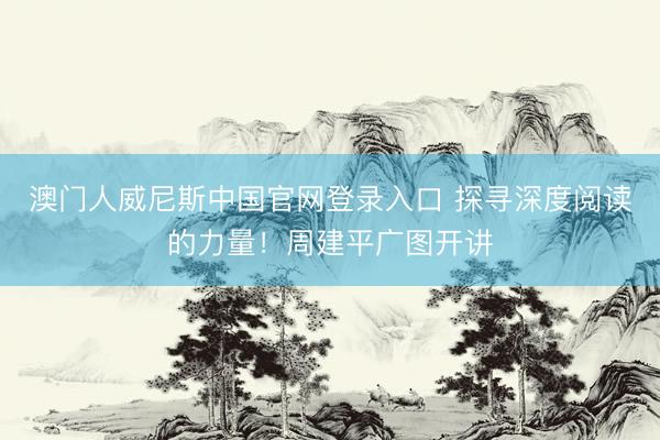 澳门人威尼斯中国官网登录入口 探寻深度阅读的力量！周建平广图开讲