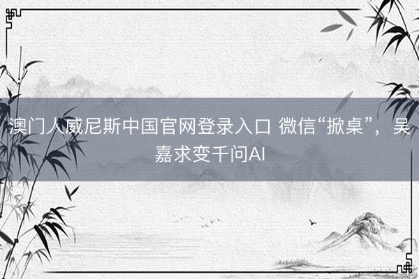 澳门人威尼斯中国官网登录入口 微信“掀桌”，吴嘉求变千问AI