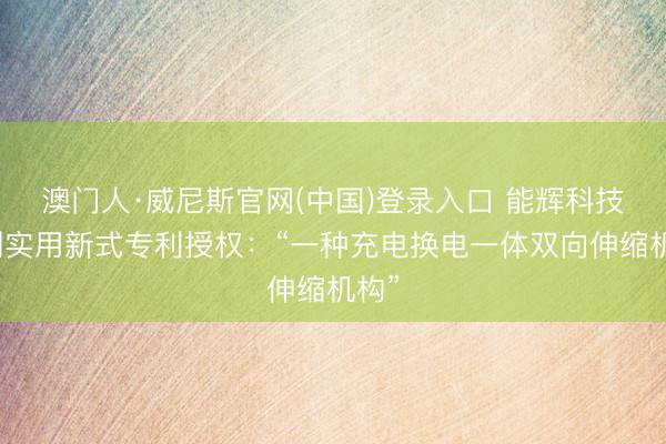 澳门人·威尼斯官网(中国)登录入口 能辉科技得到实用新式专利授权：“一种充电换电一体双向伸缩机构”