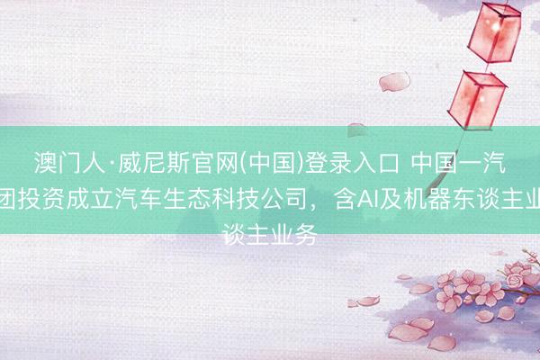 澳门人·威尼斯官网(中国)登录入口 中国一汽集团投资成立汽车生态科技公司，含AI及机器东谈主业务