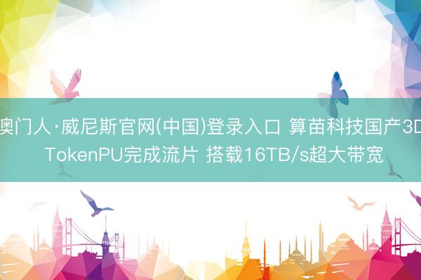 澳门人·威尼斯官网(中国)登录入口 算苗科技国产3D TokenPU完成流片 搭载16TB/s超大带宽