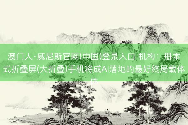 澳门人·威尼斯官网(中国)登录入口 机构：册本式折叠屏(大折叠)手机将成AI落地的最好终局载体