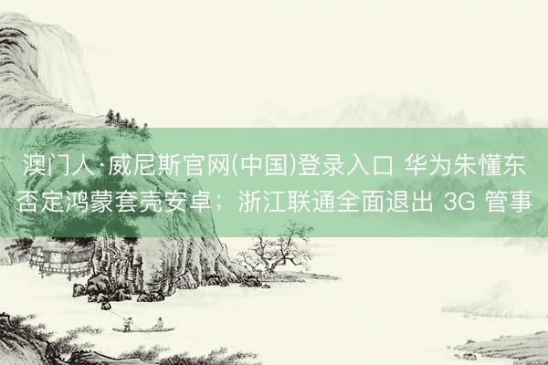 澳门人·威尼斯官网(中国)登录入口 华为朱懂东否定鸿蒙套壳安卓;浙江联通全面退出 3G 管事