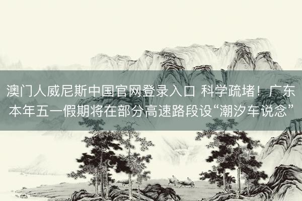 澳门人威尼斯中国官网登录入口 科学疏堵！广东本年五一假期将在部分高速路段设“潮汐车说念”