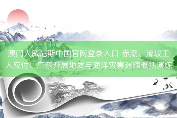 澳门人威尼斯中国官网登录入口 赤潮、滑坡王人应付！广东开展地质与海洋灾害退缩概括演练
