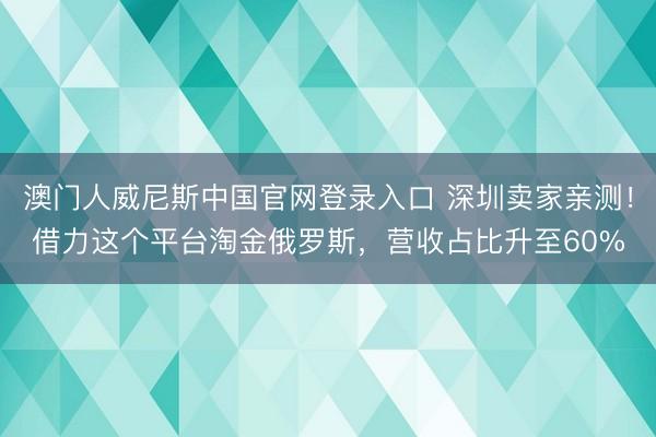 澳门人威尼斯中国官网登录入口 深圳卖家亲测！借力这个平台淘金俄罗斯，营收占比升至60%