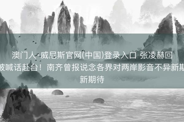 澳门人·威尼斯官网(中国)登录入口 张凌赫回报被喊话赴台!南齐曾报说念各界对两岸影音不异新期待
