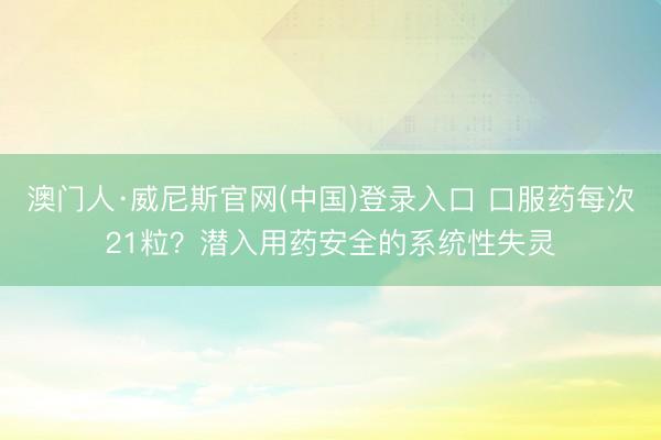 澳门人·威尼斯官网(中国)登录入口 口服药每次21粒？潜入用药安全的系统性失灵