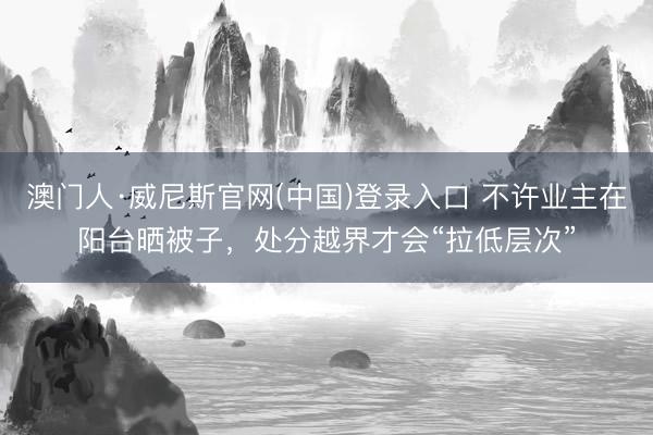 澳门人·威尼斯官网(中国)登录入口 不许业主在阳台晒被子，处分越界才会“拉低层次”