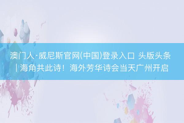 澳门人·威尼斯官网(中国)登录入口 头版头条 | 海角共此诗！海外芳华诗会当天广州开启