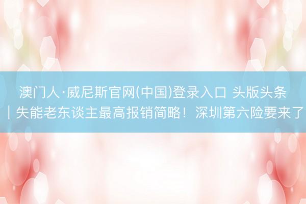 澳门人·威尼斯官网(中国)登录入口 头版头条｜失能老东谈主最高报销简略！深圳第六险要来了