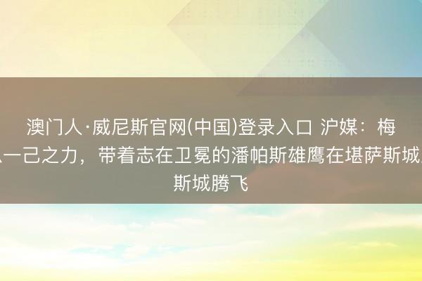 澳门人·威尼斯官网(中国)登录入口 沪媒：梅西以一己之力，带着志在卫冕的潘帕斯雄鹰在堪萨斯城腾飞