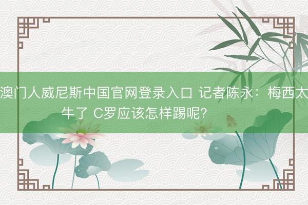 澳门人威尼斯中国官网登录入口 记者陈永：梅西太牛了 C罗应该怎样踢呢？ ​​​
