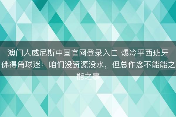 澳门人威尼斯中国官网登录入口 爆冷平西班牙！佛得角球迷：咱们没资源没水，但总作念不能能之事