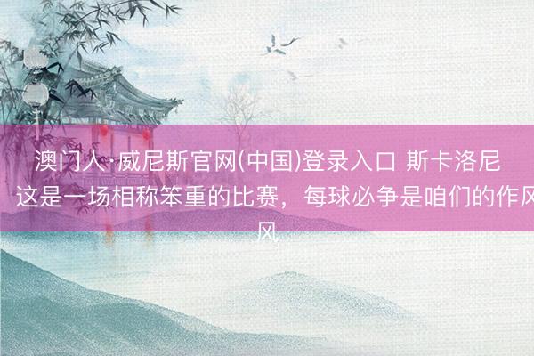 澳门人·威尼斯官网(中国)登录入口 斯卡洛尼：这是一场相称笨重的比赛，每球必争是咱们的作风