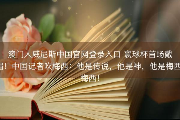 澳门人威尼斯中国官网登录入口 寰球杯首场戴帽！中国记者吹梅西：他是传说，他是神，他是梅西！
