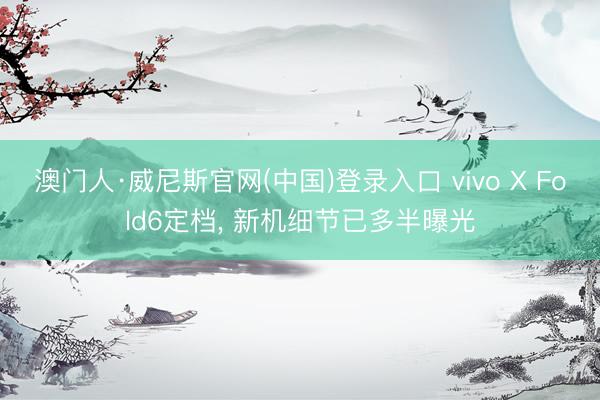 澳门人·威尼斯官网(中国)登录入口 vivo X Fold6定档， 新机细节已多半曝光