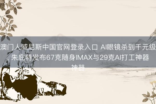 澳门人威尼斯中国官网登录入口 AI眼镜杀到千元级, 朱庇特发布67克随身IMAX与29克AI打工神器