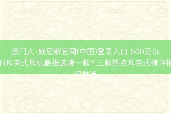 澳门人·威尼斯官网(中国)登录入口 500元以下的耳夹式耳机最推选哪一款? 三款热点耳夹式横评推选