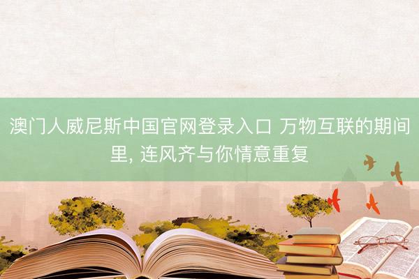 澳门人威尼斯中国官网登录入口 万物互联的期间里, 连风齐与你情意重复